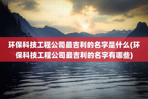 环保科技工程公司最吉利的名字是什么(环保科技工程公司最吉利的名字有哪些)