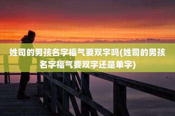 姓司的男孩名字福气要双字吗(姓司的男孩名字福气要双字还是单字)