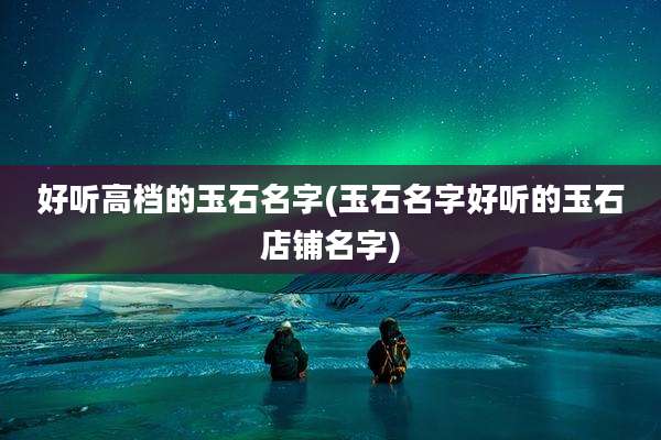 好听高档的玉石名字(玉石名字好听的玉石店铺名字)