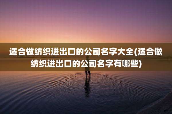 适合做纺织进出口的公司名字大全(适合做纺织进出口的公司名字有哪些)