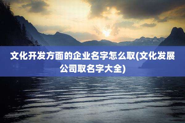 文化开发方面的企业名字怎么取(文化发展公司取名字大全)