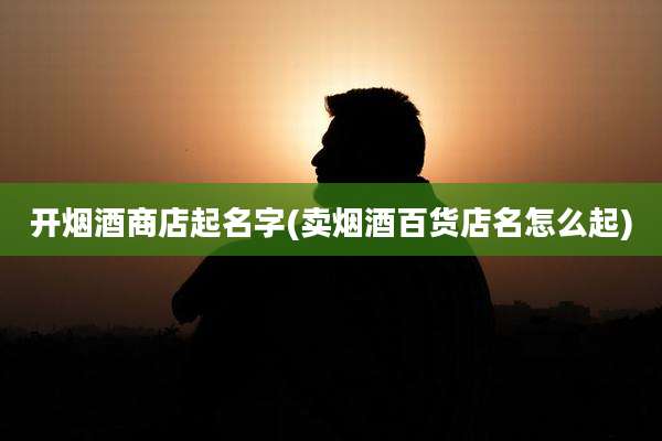 开烟酒商店起名字(卖烟酒百货店名怎么起)