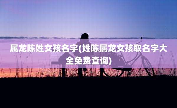 属龙陈姓女孩名字(姓陈属龙女孩取名字大全免费查询)