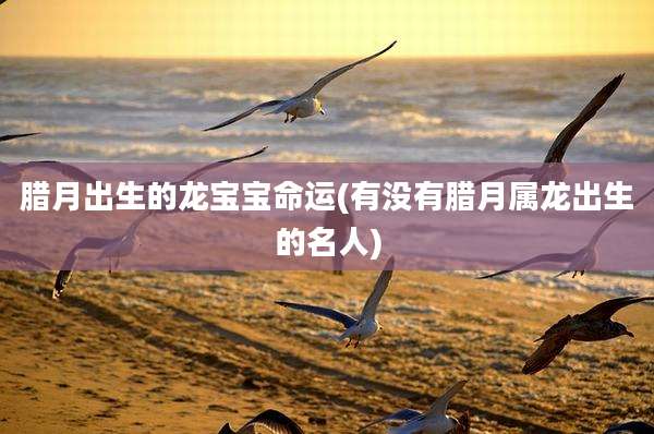 腊月出生的龙宝宝命运(有没有腊月属龙出生的名人)