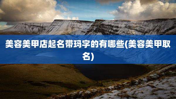 美容美甲店起名带玛字的有哪些(美容美甲取名)