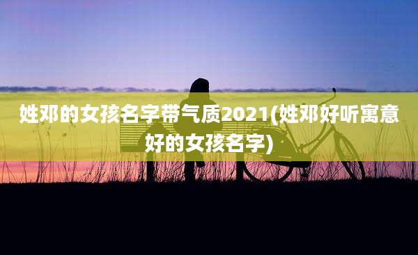 姓邓的女孩名字带气质2021(姓邓好听寓意好的女孩名字)