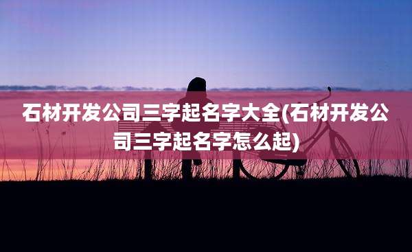 石材开发公司三字起名字大全(石材开发公司三字起名字怎么起)