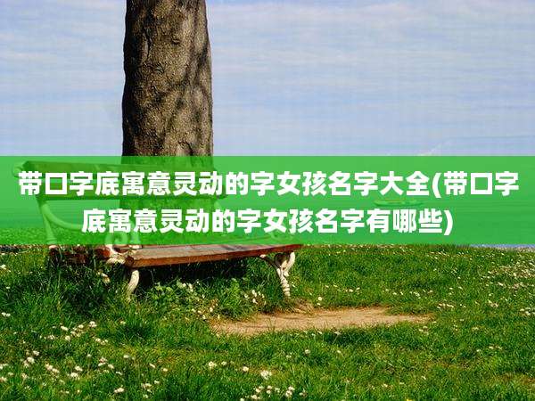 带口字底寓意灵动的字女孩名字大全(带口字底寓意灵动的字女孩名字有哪些)