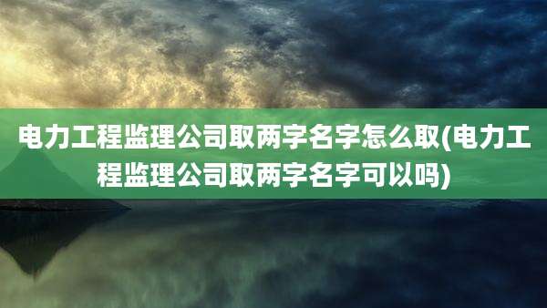 电力工程监理公司取两字名字怎么取(电力工程监理公司取两字名字可以吗)