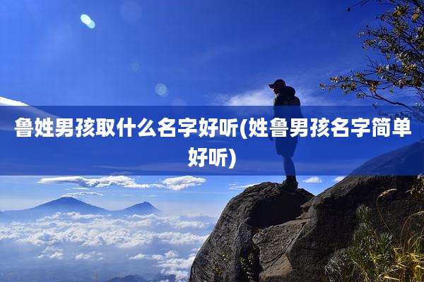 鲁姓男孩取什么名字好听(姓鲁男孩名字简单好听)