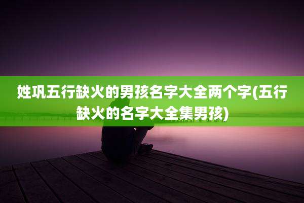 姓巩五行缺火的男孩名字大全两个字(五行缺火的名字大全集男孩)