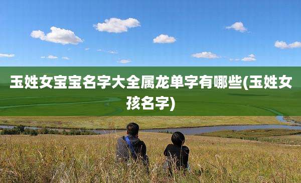 玉姓女宝宝名字大全属龙单字有哪些(玉姓女孩名字)