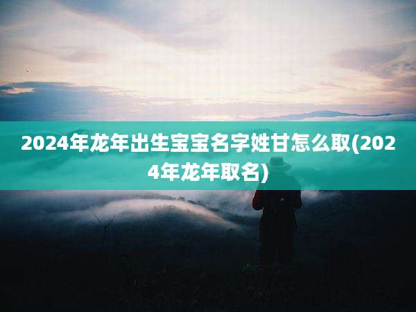 2024年龙年出生宝宝名字姓甘怎么取(2024年龙年取名)
