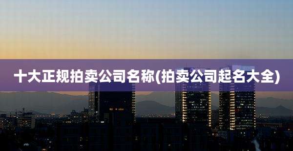 十大正规拍卖公司名称(拍卖公司起名大全)