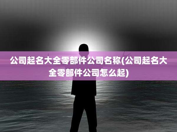 公司起名大全零部件公司名称(公司起名大全零部件公司怎么起)