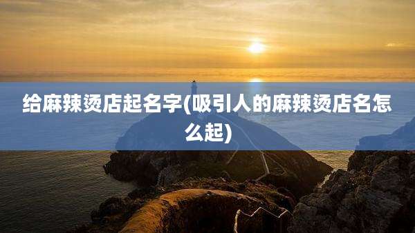 给麻辣烫店起名字(吸引人的麻辣烫店名怎么起)