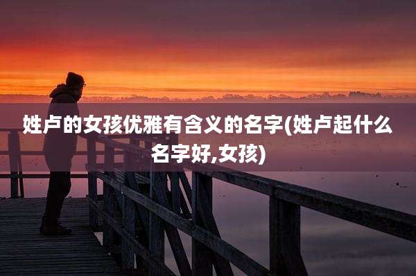 姓卢的女孩优雅有含义的名字(姓卢起什么名字好,女孩)
