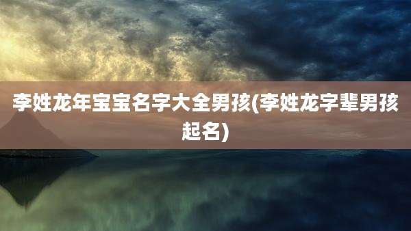 李姓龙年宝宝名字大全男孩(李姓龙字辈男孩起名)