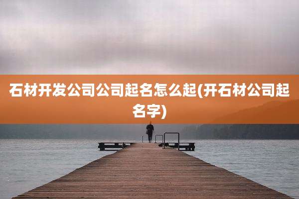 石材开发公司公司起名怎么起(开石材公司起名字)