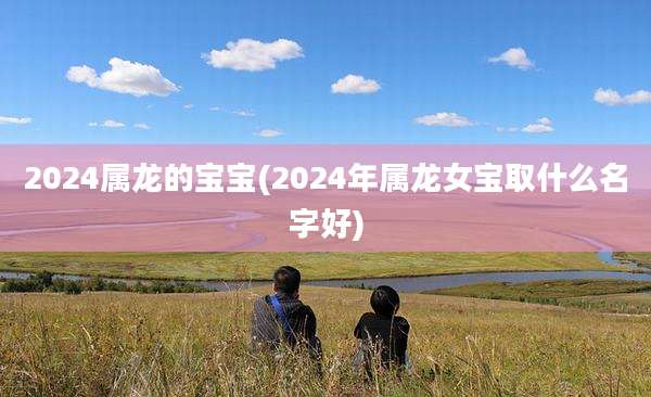 2024属龙的宝宝(2024年属龙女宝取什么名字好)