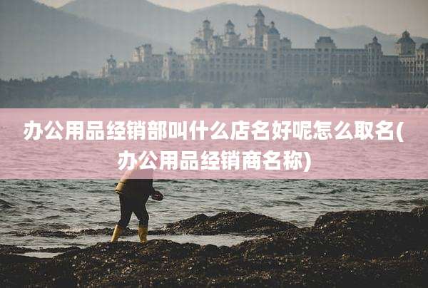 办公用品经销部叫什么店名好呢怎么取名(办公用品经销商名称)
