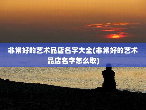 非常好的艺术品店名字大全(非常好的艺术品店名字怎么取)