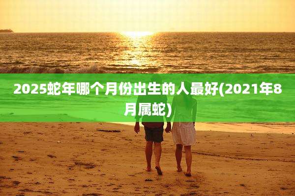 2025蛇年哪个月份出生的人最好(2021年8月属蛇)