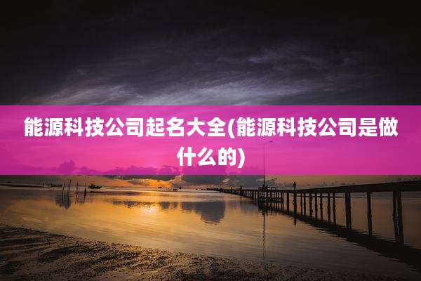 能源科技公司起名大全(能源科技公司是做什么的)