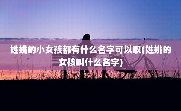 姓姚的小女孩都有什么名字可以取(姓姚的女孩叫什么名字)