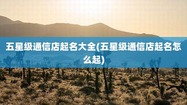 五星级通信店起名大全(五星级通信店起名怎么起)