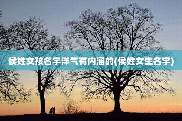 侯姓女孩名字洋气有内涵的(侯姓女生名字)