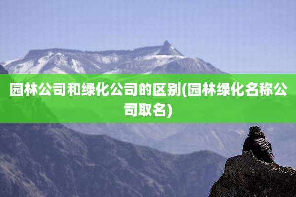 园林公司和绿化公司的区别(园林绿化名称公司取名)