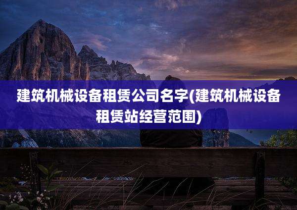 建筑机械设备租赁公司名字(建筑机械设备租赁站经营范围)
