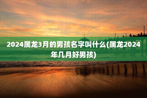 2024属龙3月的男孩名字叫什么(属龙2024年几月好男孩)