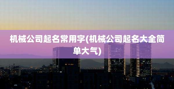 机械公司起名常用字(机械公司起名大全简单大气)