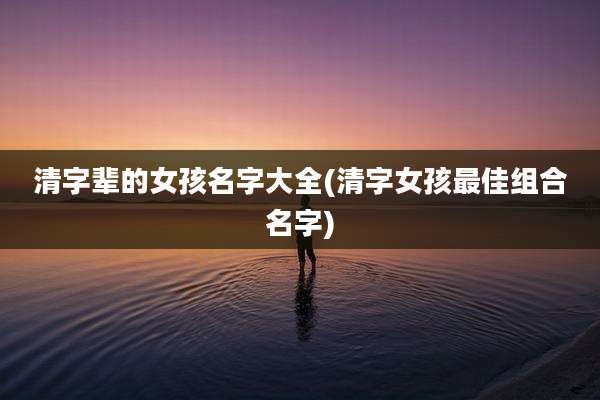清字辈的女孩名字大全(清字女孩最佳组合名字)