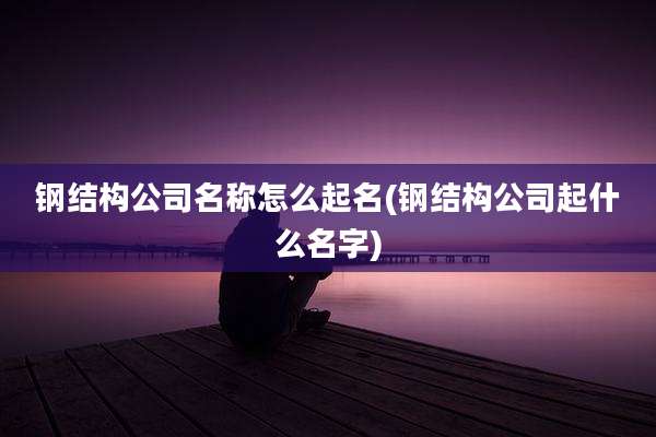钢结构公司名称怎么起名(钢结构公司起什么名字)