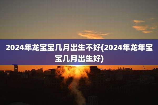 2024年龙宝宝几月出生不好(2024年龙年宝宝几月出生好)