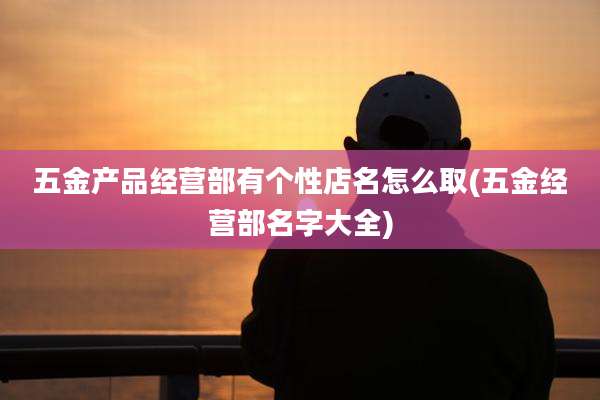 五金产品经营部有个性店名怎么取(五金经营部名字大全)