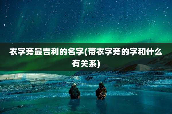 衣字旁最吉利的名字(带衣字旁的字和什么有关系)