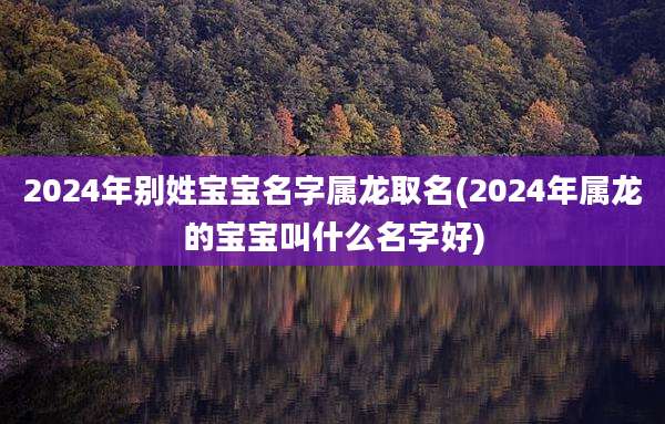 2024年别姓宝宝名字属龙取名(2024年属龙的宝宝叫什么名字好)