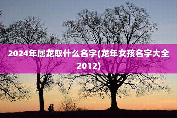 2024年属龙取什么名字(龙年女孩名字大全2012)