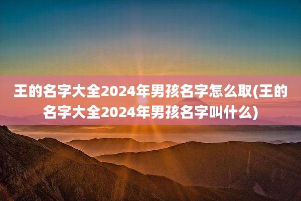 王的名字大全2024年男孩名字怎么取(王的名字大全2024年男孩名字叫什么)