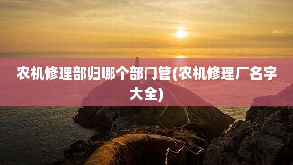 农机修理部归哪个部门管(农机修理厂名字大全)