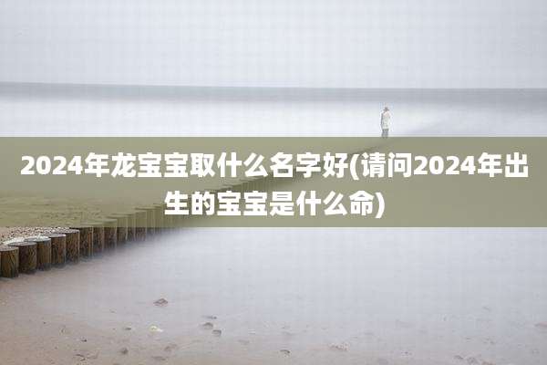 2024年龙宝宝取什么名字好(请问2024年出生的宝宝是什么命)