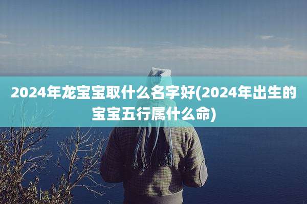 2024年龙宝宝取什么名字好(2024年出生的宝宝五行属什么命)