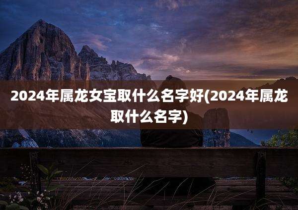 2024年属龙女宝取什么名字好(2024年属龙取什么名字)