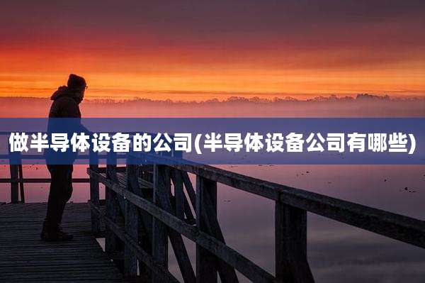 做半导体设备的公司(半导体设备公司有哪些)