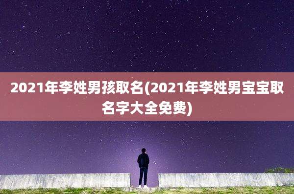 2021年李姓男孩取名(2021年李姓男宝宝取名字大全免费)