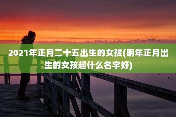 2021年正月二十五出生的女孩(明年正月出生的女孩起什么名字好)